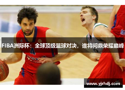 FIBA洲际杯:全球顶级篮球对决,谁将问鼎荣耀巅峰